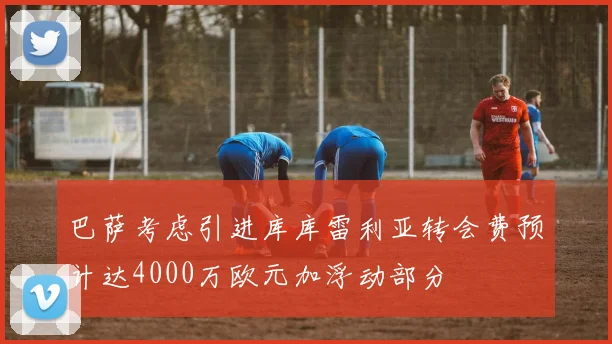 巴萨考虑引进库库雷利亚转会费预计达4000万欧元加浮动部分