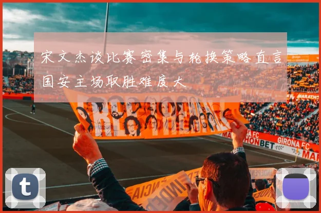 宋文杰谈比赛密集与轮换策略直言国安主场取胜难度大