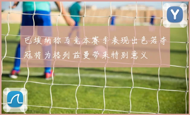 巴埃纳称马竞本赛季表现出色若夺冠将为格列兹曼带来特别意义