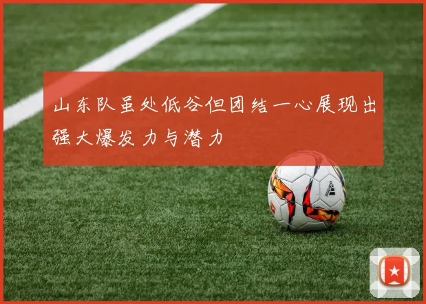 山东队虽处低谷但团结一心展现出强大爆发力与潜力