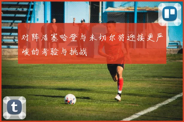 对阵活塞哈登与米切尔将迎接更严峻的考验与挑战