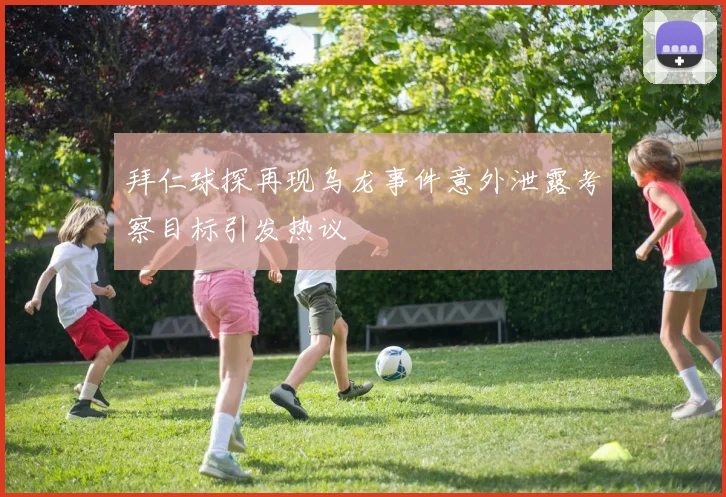 拜仁球探再现乌龙事件意外泄露考察目标引发热议