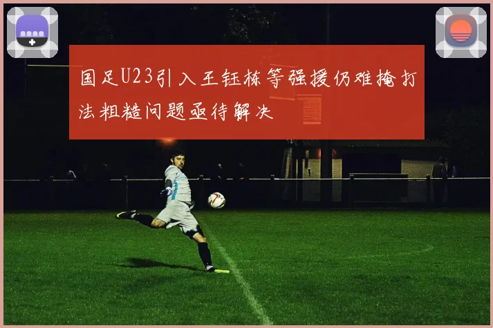 国足U23引入王钰栋等强援仍难掩打法粗糙问题亟待解决