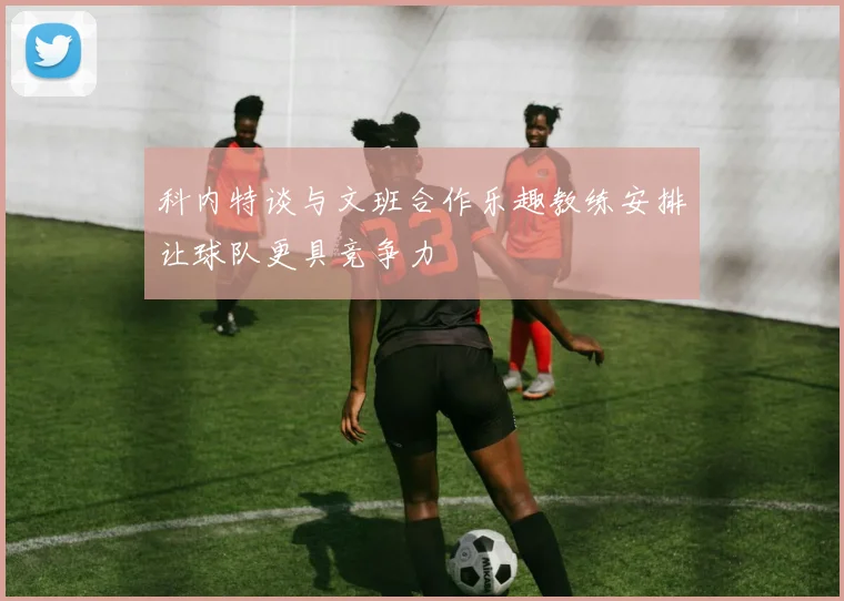科内特谈与文班合作乐趣教练安排让球队更具竞争力