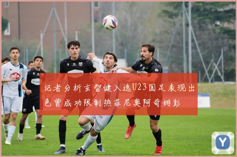 记者分析玄智健入选U23国足表现出色曾成功限制热菲尼奥阿奇姆彭