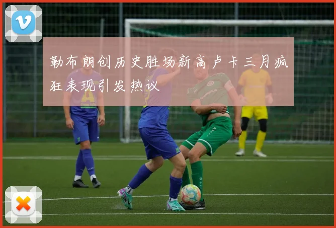 勒布朗创历史胜场新高卢卡三月疯狂表现引发热议
