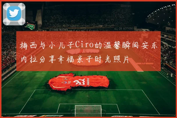 梅西与小儿子Ciro的温馨瞬间安东内拉分享幸福亲子时光照片