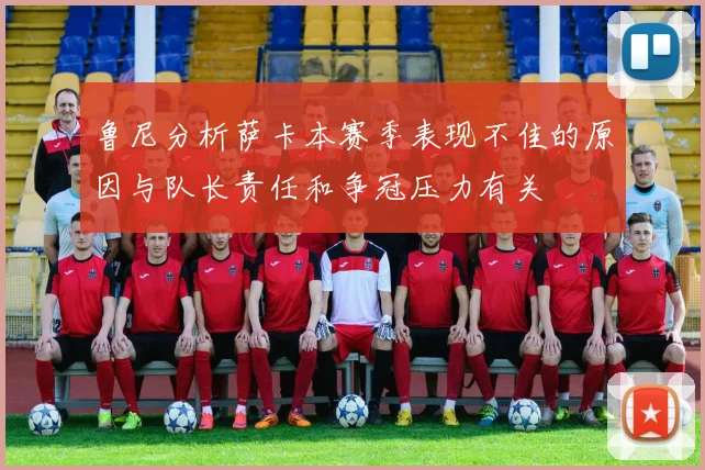 鲁尼分析萨卡本赛季表现不佳的原因与队长责任和争冠压力有关