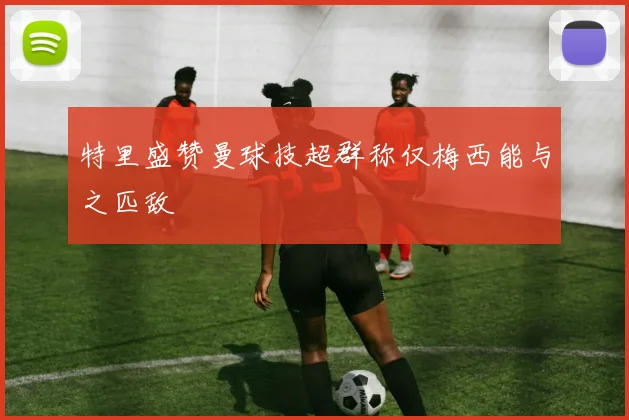 特里盛赞曼球技超群称仅梅西能与之匹敌