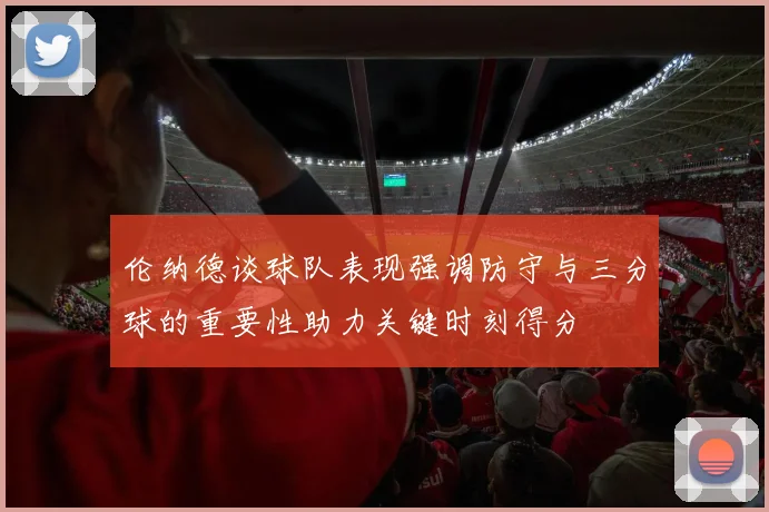 伦纳德谈球队表现强调防守与三分球的重要性助力关键时刻得分