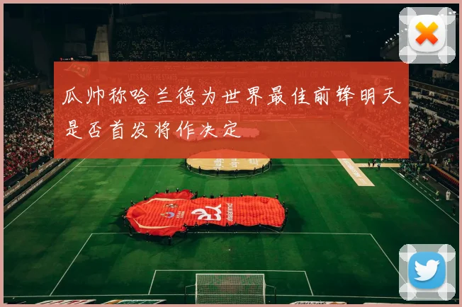 瓜帅称哈兰德为世界最佳前锋明天是否首发将作决定
