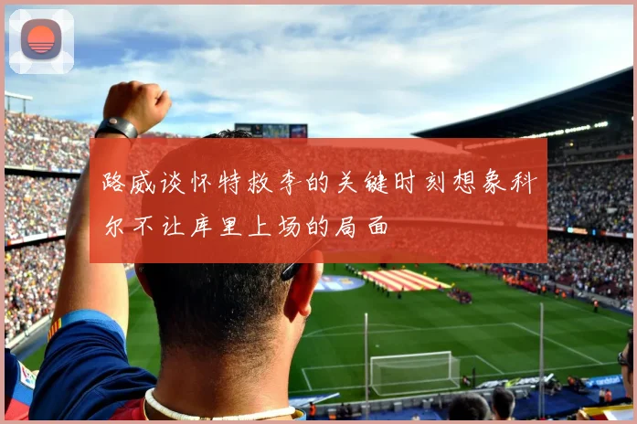 路威谈怀特救李的关键时刻想象科尔不让库里上场的局面