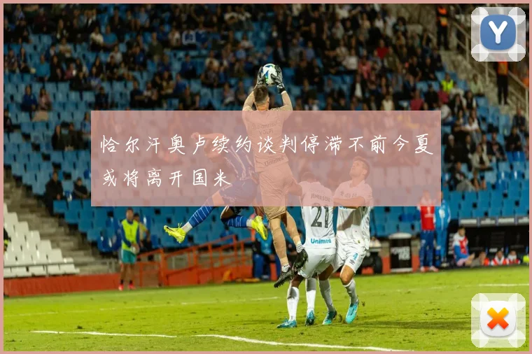 恰尔汗奥卢续约谈判停滞不前今夏或将离开国米