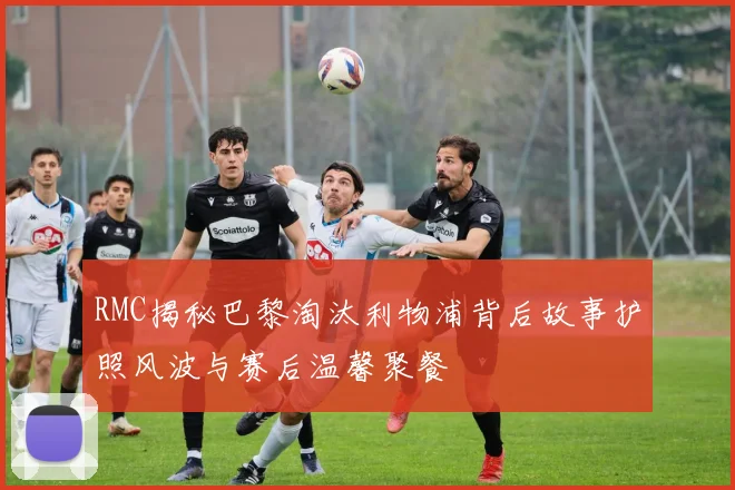 RMC揭秘巴黎淘汰利物浦背后故事护照风波与赛后温馨聚餐