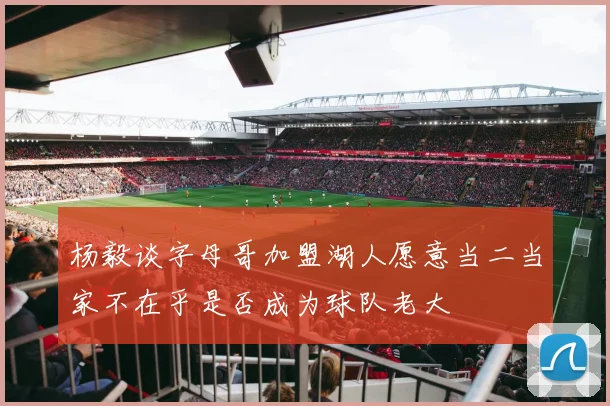 杨毅谈字母哥加盟湖人愿意当二当家不在乎是否成为球队老大