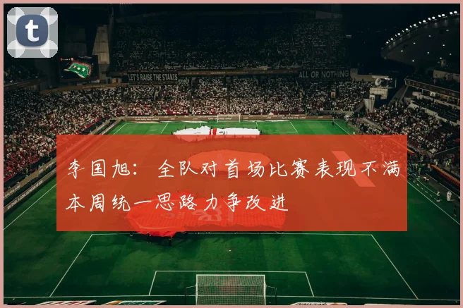 李国旭：全队对首场比赛表现不满本周统一思路力争改进