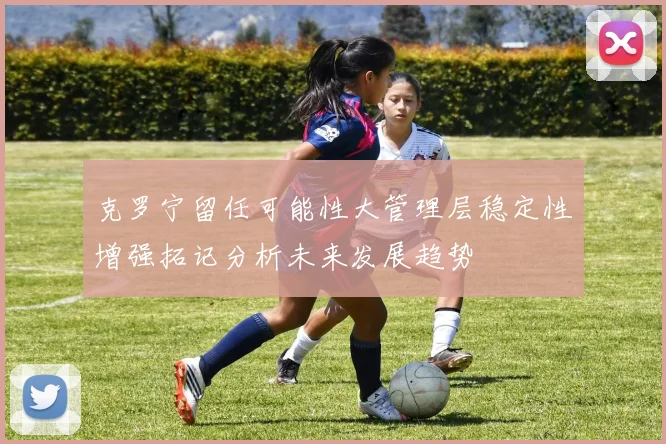 克罗宁留任可能性大管理层稳定性增强拓记分析未来发展趋势