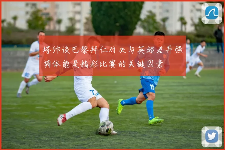 塔帅谈巴黎拜仁对决与英超差异强调体能是精彩比赛的关键因素