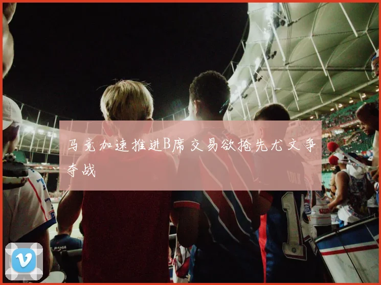 马竞加速推进B席交易欲抢先尤文争夺战