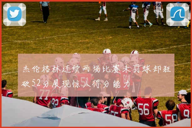 杰伦格林连续两场比赛未罚球却狂砍52分展现惊人得分能力