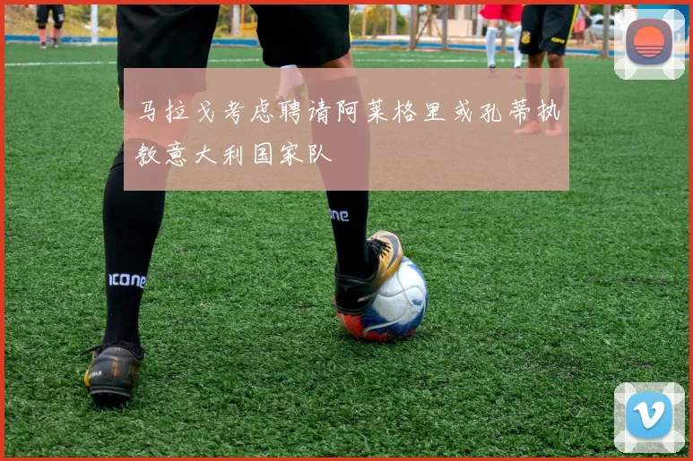 马拉戈考虑聘请阿莱格里或孔蒂执教意大利国家队