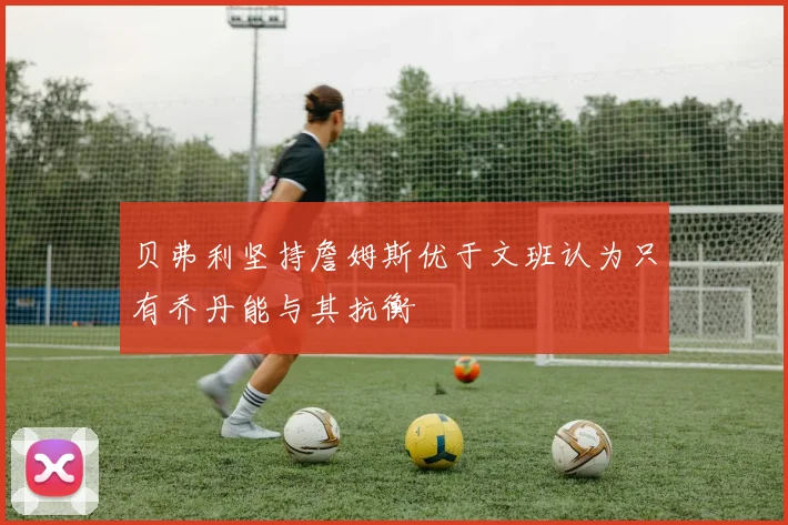 贝弗利坚持詹姆斯优于文班认为只有乔丹能与其抗衡